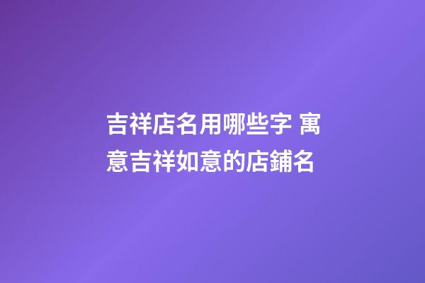 吉祥店名用哪些字 寓意吉祥如意的店鋪名-第1張-店鋪起名-玄機派